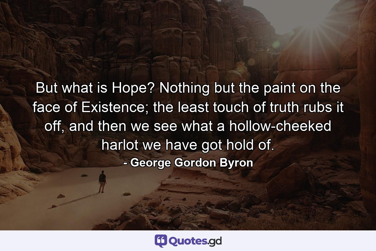 But what is Hope? Nothing but the paint on the face of Existence; the least touch of truth rubs it off, and then we see what a hollow-cheeked harlot we have got hold of. - Quote by George Gordon Byron