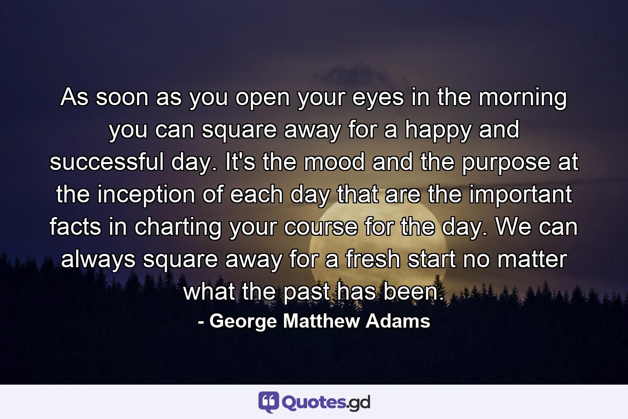 As soon as you open your eyes in the morning  you can square away for a happy and successful day. It's the mood and the purpose at the inception of each day that are the important facts in charting your course for the day. We can always square away for a fresh start  no matter what the past has been. - Quote by George Matthew Adams