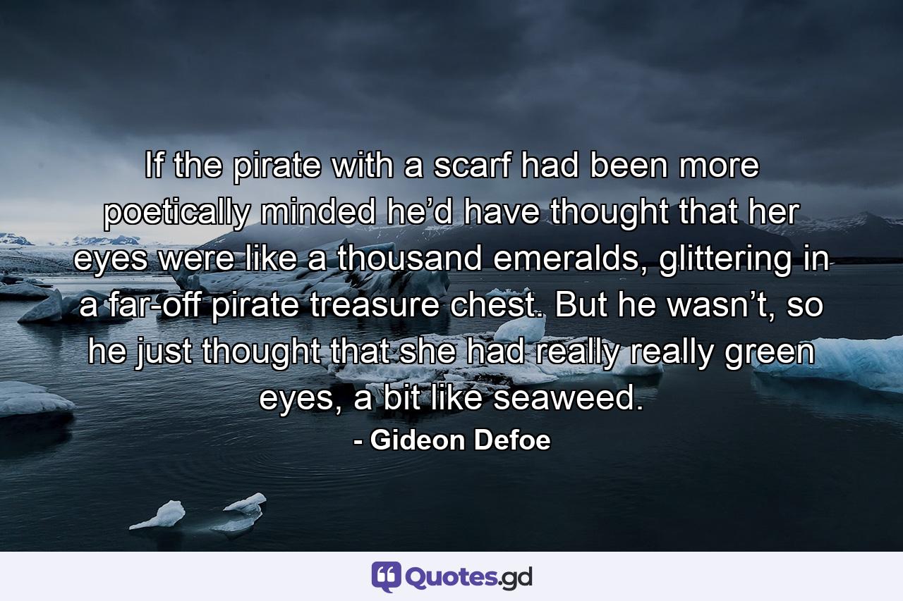 If the pirate with a scarf had been more poetically minded he’d have thought that her eyes were like a thousand emeralds, glittering in a far-off pirate treasure chest. But he wasn’t, so he just thought that she had really really green eyes, a bit like seaweed. - Quote by Gideon Defoe