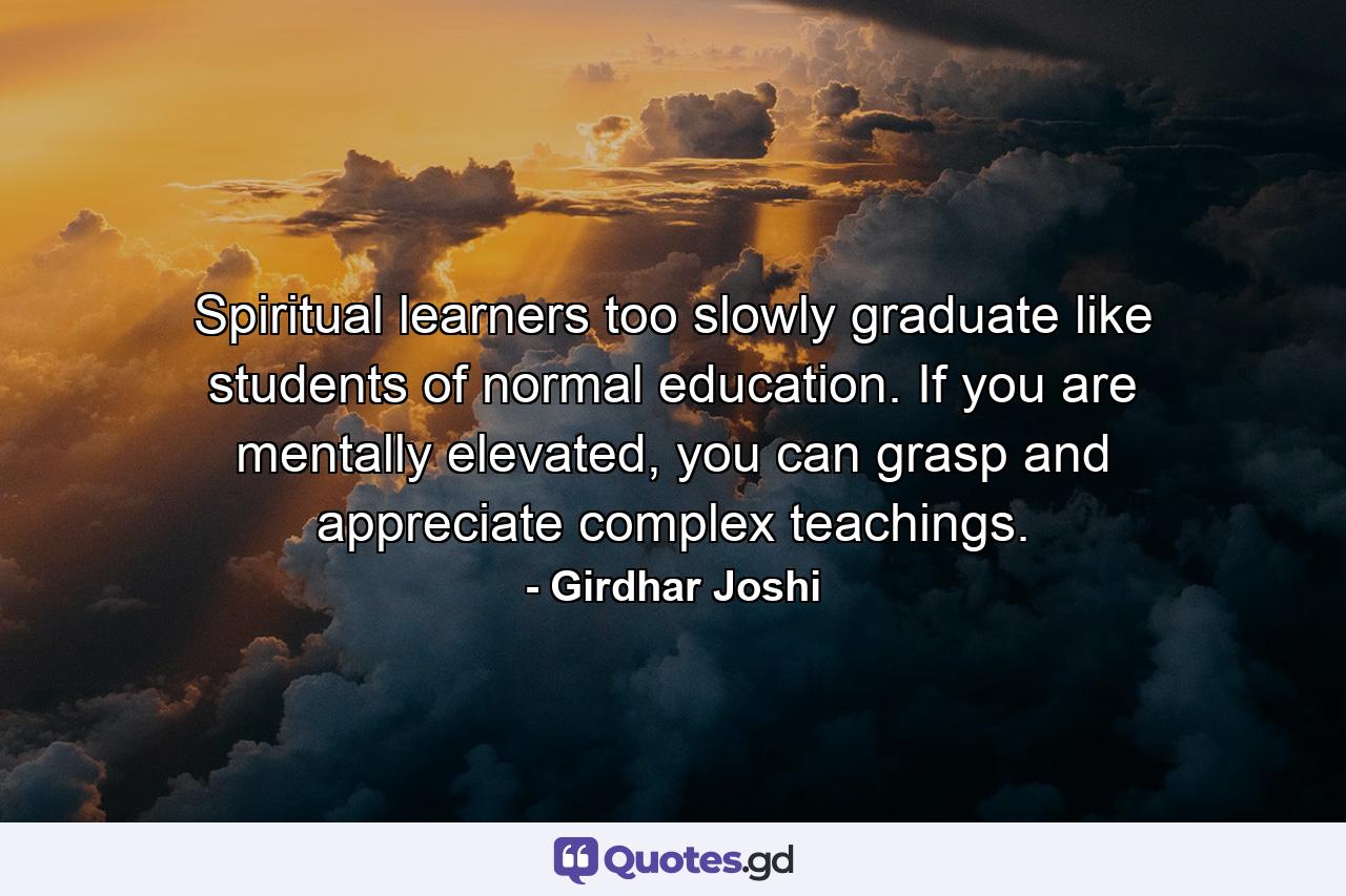 Spiritual learners too slowly graduate like students of normal education. If you are mentally elevated, you can grasp and appreciate complex teachings. - Quote by Girdhar Joshi