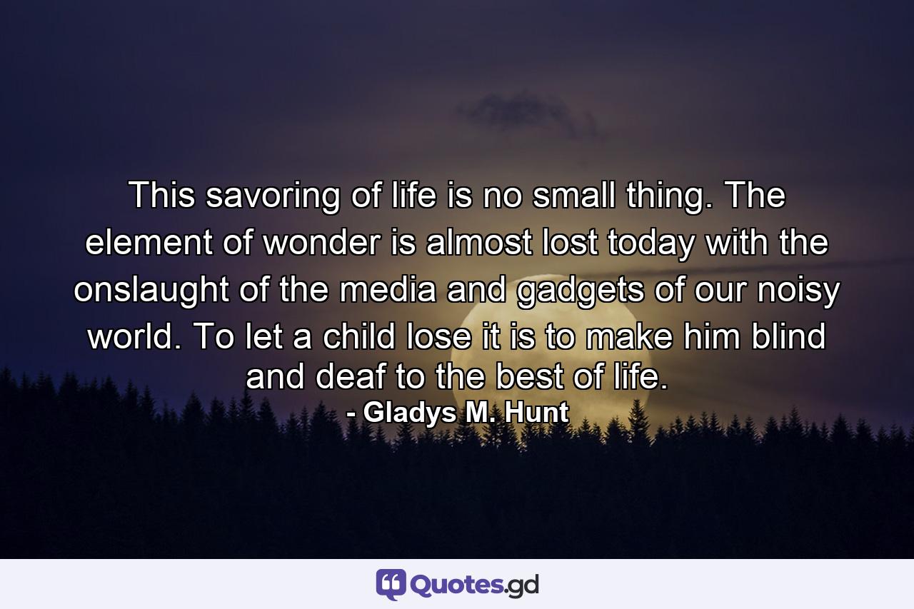 This savoring of life is no small thing. The element of wonder is almost lost today with the onslaught of the media and gadgets of our noisy world. To let a child lose it is to make him blind and deaf to the best of life. - Quote by Gladys M. Hunt