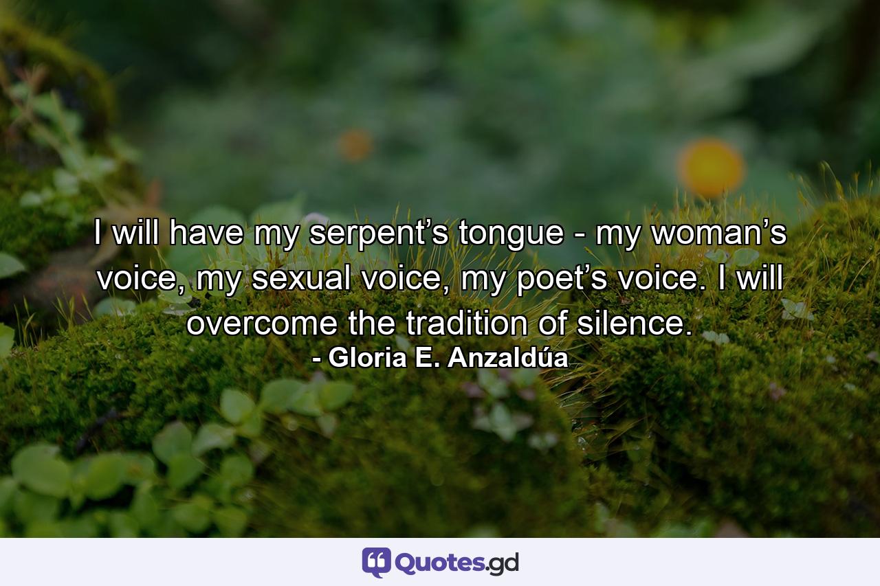 I will have my serpent’s tongue - my woman’s voice, my sexual voice, my poet’s voice. I will overcome the tradition of silence. - Quote by Gloria E. Anzaldúa