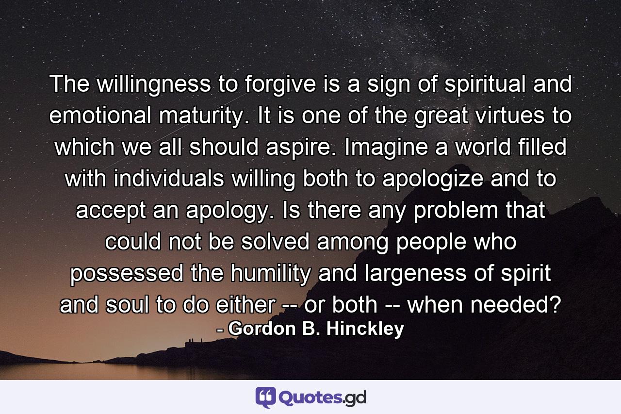 The willingness to forgive is a sign of spiritual and emotional maturity. It is one of the great virtues to which we all should aspire. Imagine a world filled with individuals willing both to apologize and to accept an apology. Is there any problem that could not be solved among people who possessed the humility and largeness of spirit and soul to do either -- or both -- when needed? - Quote by Gordon B. Hinckley