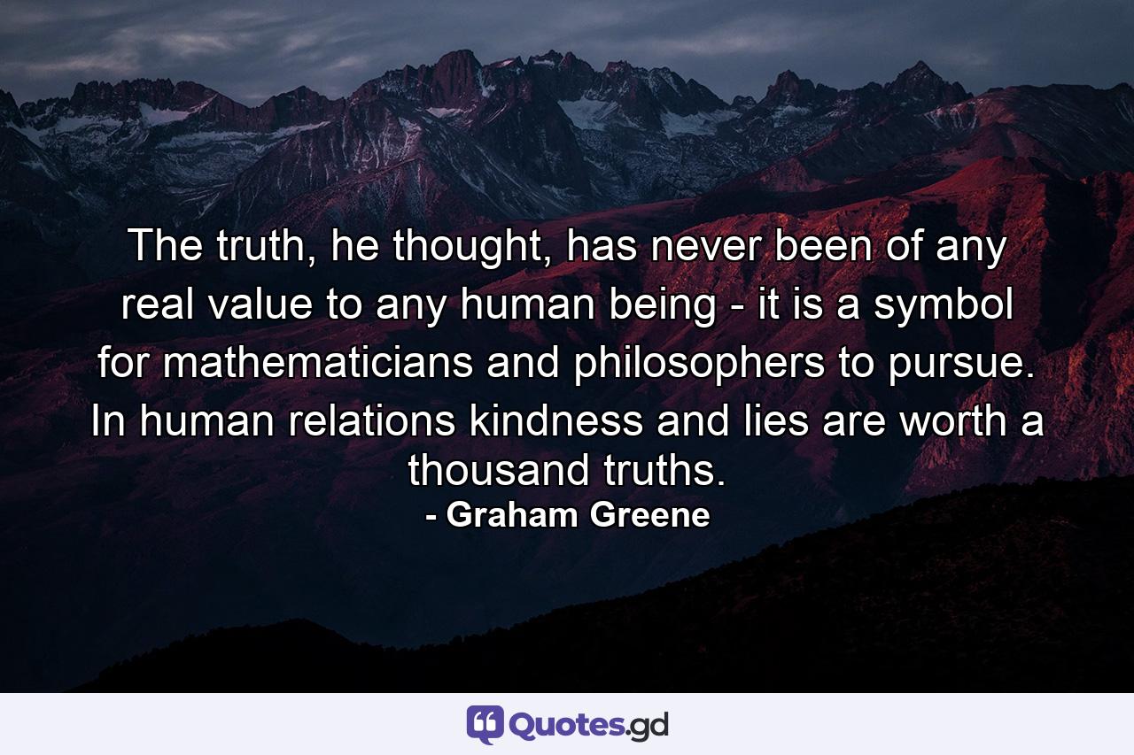 The truth, he thought, has never been of any real value to any human being - it is a symbol for mathematicians and philosophers to pursue. In human relations kindness and lies are worth a thousand truths. - Quote by Graham Greene