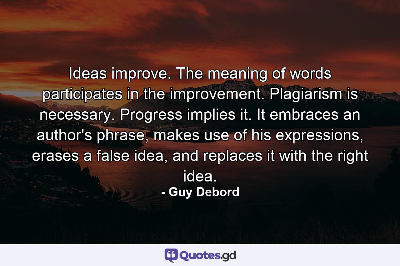 Ideas improve. The meaning of words participates in the improvement. Plagiarism is necessary. Progress implies it. It embraces an author's phrase, makes use of his expressions, erases a false idea, and replaces it with the right idea. - Quote by Guy Debord