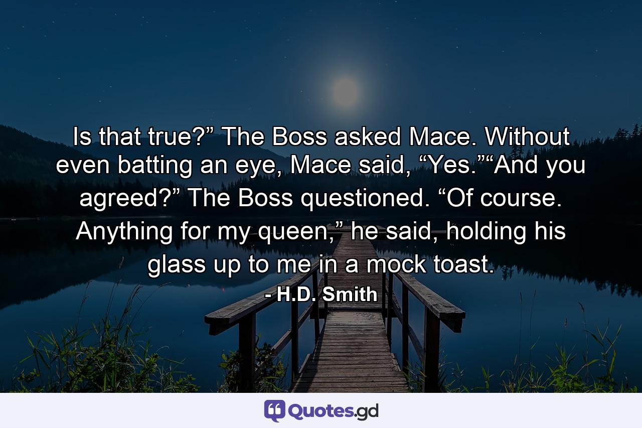 Is that true?” The Boss asked Mace. Without even batting an eye, Mace said, “Yes.”“And you agreed?” The Boss questioned. “Of course. Anything for my queen,” he said, holding his glass up to me in a mock toast. - Quote by H.D. Smith