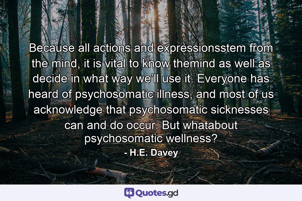 Because all actions and expressionsstem from the mind, it is vital to know themind as well as decide in what way we’ll use it. Everyone has heard of psychosomatic illness, and most of us acknowledge that psychosomatic sicknesses can and do occur. But whatabout psychosomatic wellness? - Quote by H.E. Davey