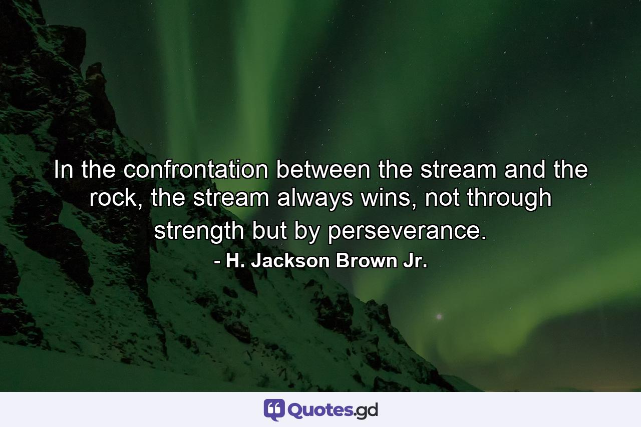 In the confrontation between the stream and the rock, the stream always wins, not through strength but by perseverance. - Quote by H. Jackson Brown Jr.