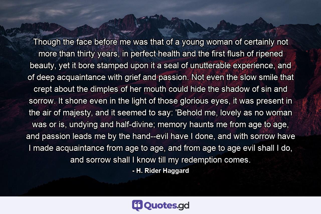 Though the face before me was that of a young woman of certainly not more than thirty years, in perfect health and the first flush of ripened beauty, yet it bore stamped upon it a seal of unutterable experience, and of deep acquaintance with grief and passion. Not even the slow smile that crept about the dimples of her mouth could hide the shadow of sin and sorrow. It shone even in the light of those glorious eyes, it was present in the air of majesty, and it seemed to say: 'Behold me, lovely as no woman was or is, undying and half-divine; memory haunts me from age to age, and passion leads me by the hand--evil have I done, and with sorrow have I made acquaintance from age to age, and from age to age evil shall I do, and sorrow shall I know till my redemption comes. - Quote by H. Rider Haggard