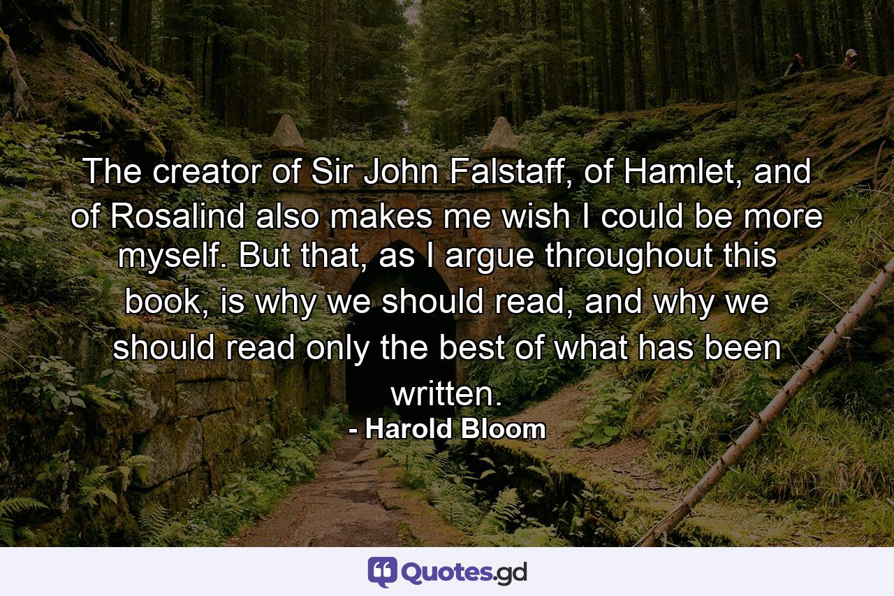 The creator of Sir John Falstaff, of Hamlet, and of Rosalind also makes me wish I could be more myself. But that, as I argue throughout this book, is why we should read, and why we should read only the best of what has been written. - Quote by Harold Bloom