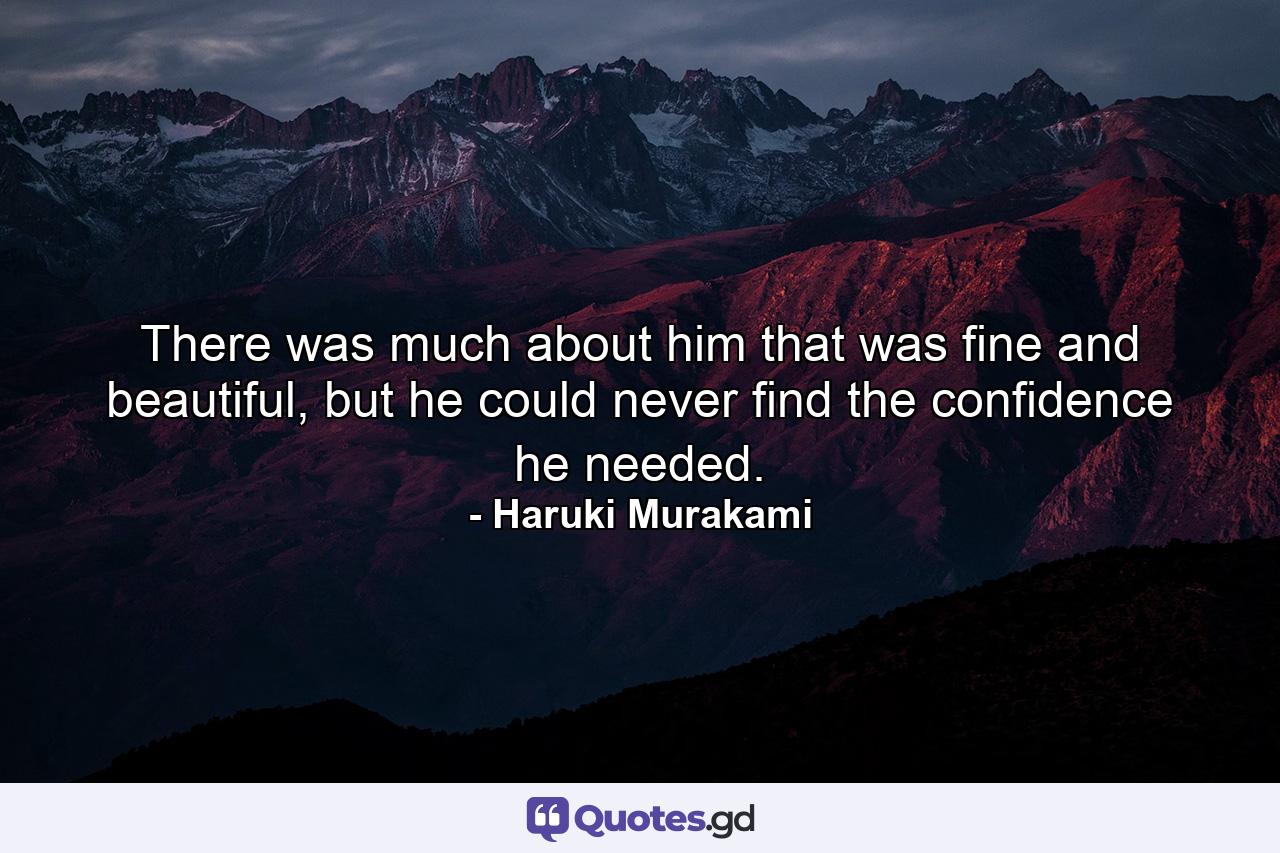 There was much about him that was fine and beautiful, but he could never find the confidence he needed. - Quote by Haruki Murakami