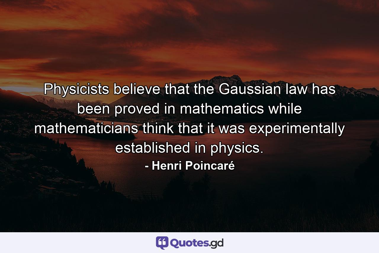 Physicists believe that the Gaussian law has been proved in mathematics while mathematicians think that it was experimentally established in physics. - Quote by Henri Poincaré