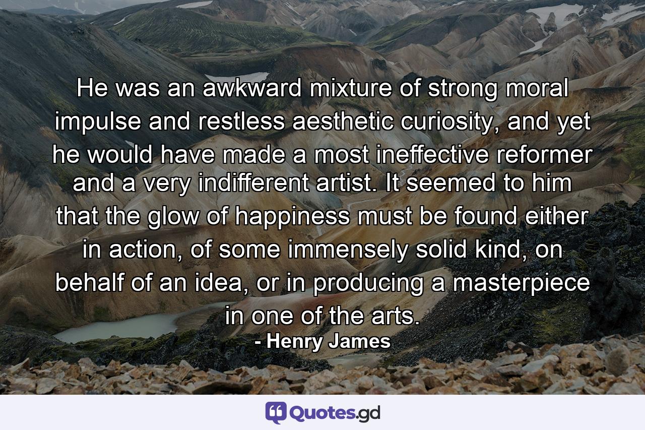 He was an awkward mixture of strong moral impulse and restless aesthetic curiosity, and yet he would have made a most ineffective reformer and a very indifferent artist. It seemed to him that the glow of happiness must be found either in action, of some immensely solid kind, on behalf of an idea, or in producing a masterpiece in one of the arts. - Quote by Henry James