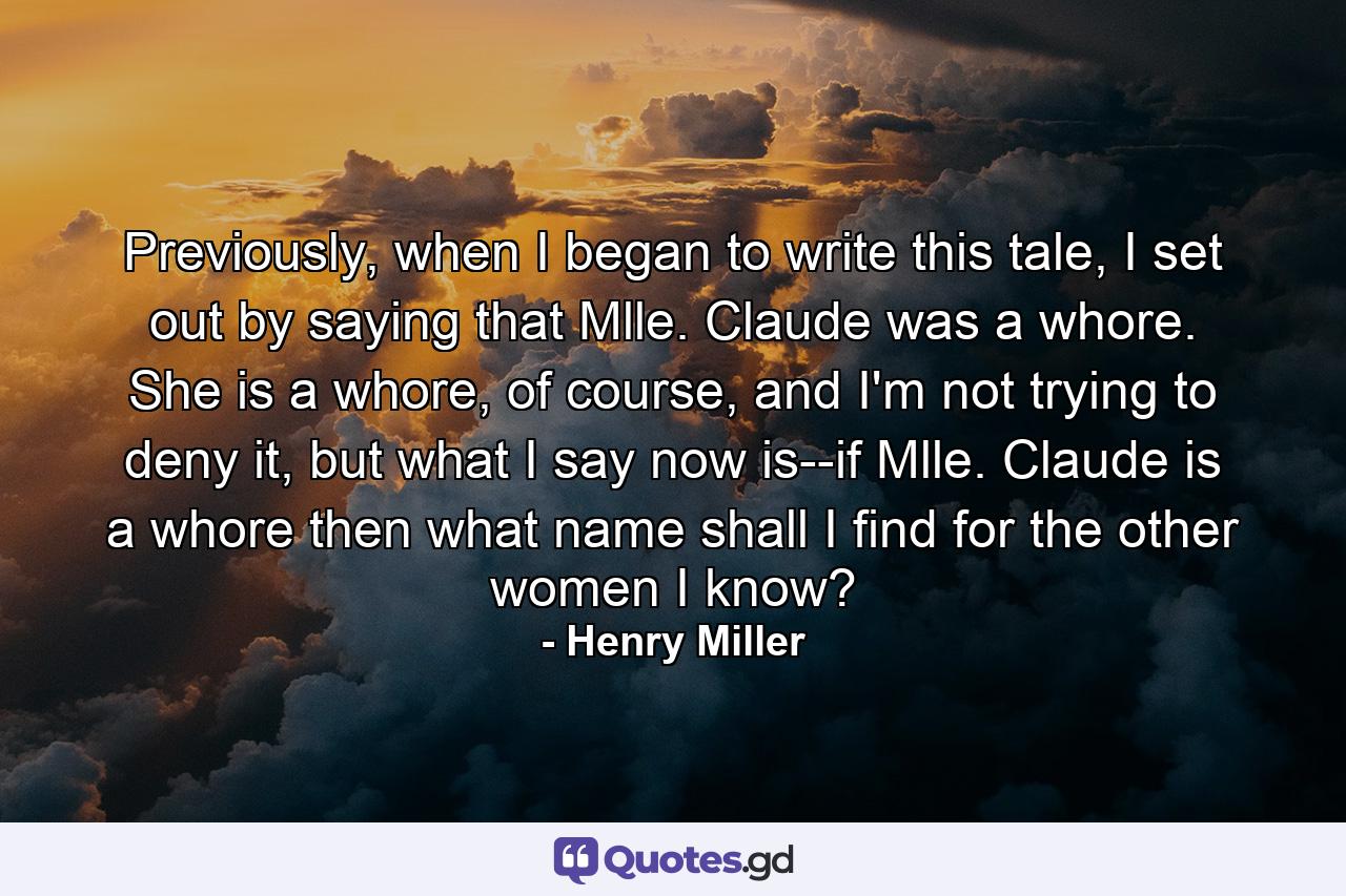 Previously, when I began to write this tale, I set out by saying that Mlle. Claude was a whore. She is a whore, of course, and I'm not trying to deny it, but what I say now is--if Mlle. Claude is a whore then what name shall I find for the other women I know? - Quote by Henry Miller