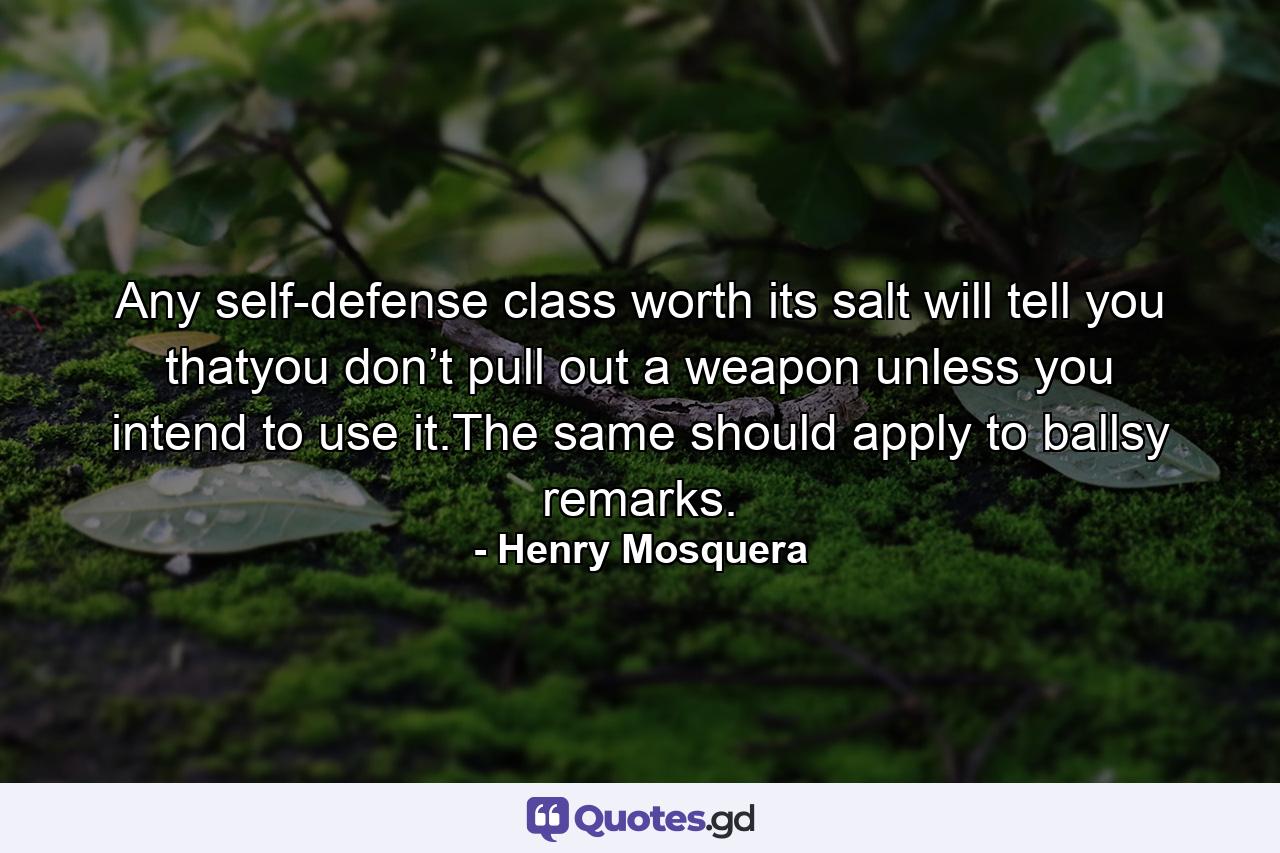 Any self-defense class worth its salt will tell you thatyou don’t pull out a weapon unless you intend to use it.The same should apply to ballsy remarks. - Quote by Henry Mosquera