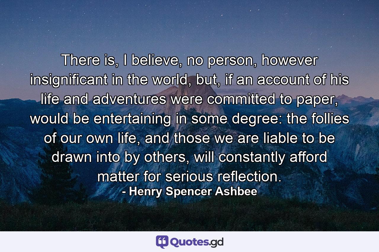 There is, I believe, no person, however insignificant in the world, but, if an account of his life and adventures were committed to paper, would be entertaining in some degree: the follies of our own life, and those we are liable to be drawn into by others, will constantly afford matter for serious reflection. - Quote by Henry Spencer Ashbee