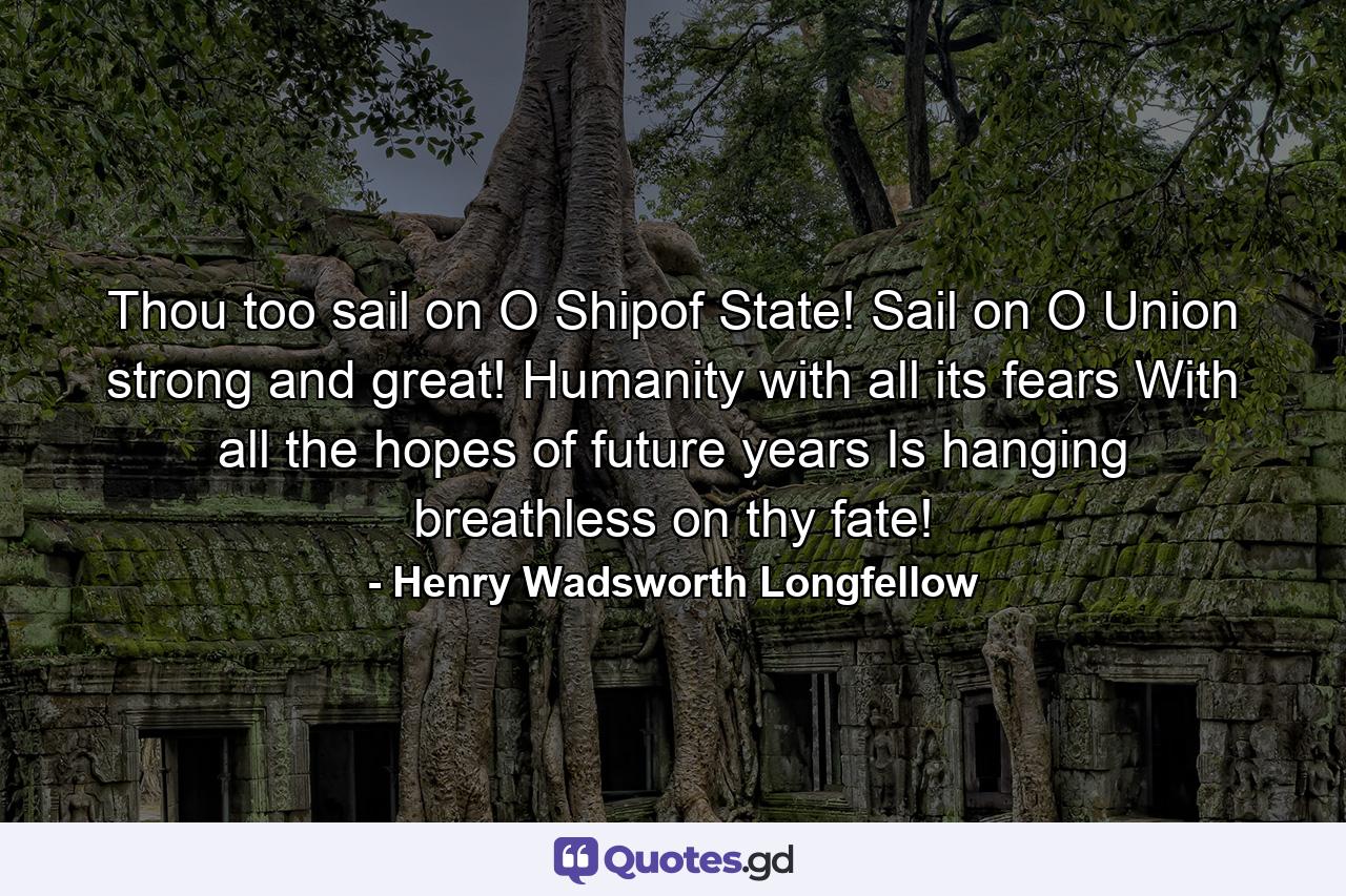 Thou  too  sail on  O Shipof State! Sail on  O Union  strong and great! Humanity with all its fears  With all the hopes of future years  Is hanging breathless on thy fate! - Quote by Henry Wadsworth Longfellow