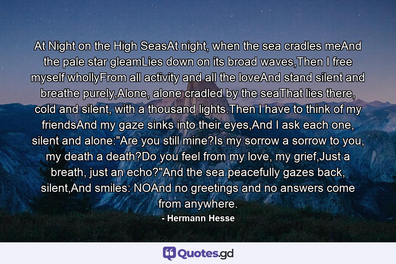 At Night on the High SeasAt night, when the sea cradles meAnd the pale star gleamLies down on its broad waves,Then I free myself whollyFrom all activity and all the loveAnd stand silent and breathe purely,Alone, alone cradled by the seaThat lies there, cold and silent, with a thousand lights.Then I have to think of my friendsAnd my gaze sinks into their eyes,And I ask each one, silent and alone: