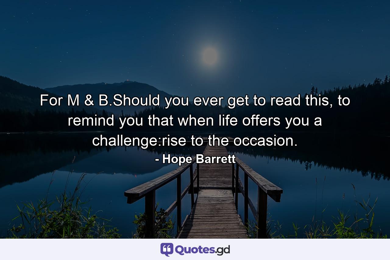 For M & B.Should you ever get to read this, to remind you that when life offers you a challenge:rise to the occasion. - Quote by Hope Barrett