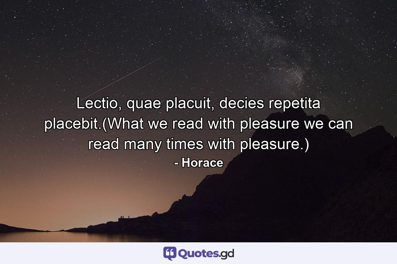 Lectio, quae placuit, decies repetita placebit.(What we read with pleasure we can read many times with pleasure.) - Quote by Horace