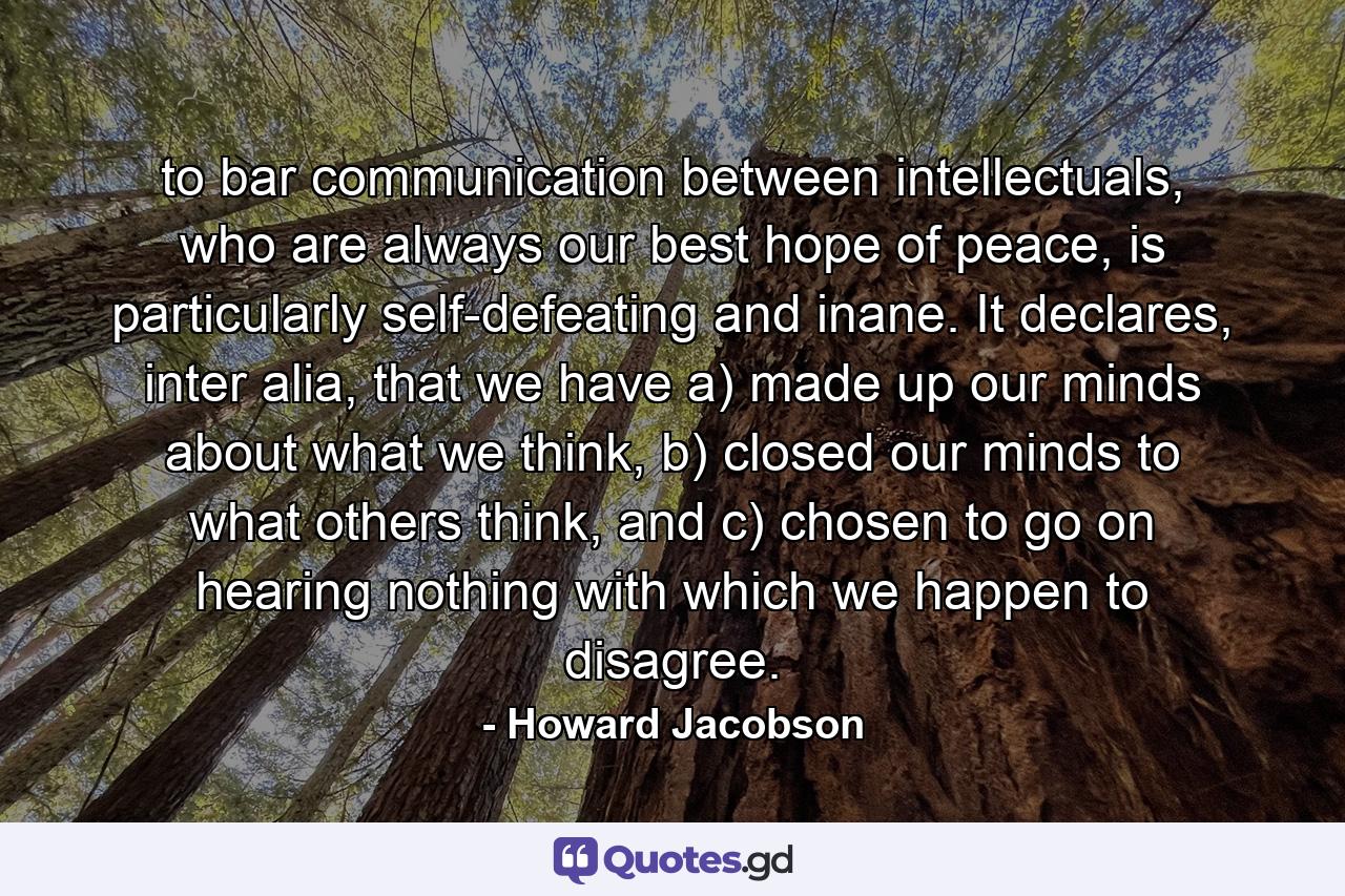 to bar communication between intellectuals, who are always our best hope of peace, is particularly self-defeating and inane. It declares, inter alia, that we have a) made up our minds about what we think, b) closed our minds to what others think, and c) chosen to go on hearing nothing with which we happen to disagree. - Quote by Howard Jacobson