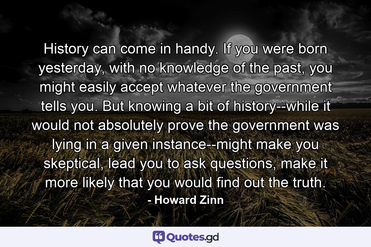 History can come in handy. If you were born yesterday, with no knowledge of the past, you might easily accept whatever the government tells you. But knowing a bit of history--while it would not absolutely prove the government was lying in a given instance--might make you skeptical, lead you to ask questions, make it more likely that you would find out the truth. - Quote by Howard Zinn