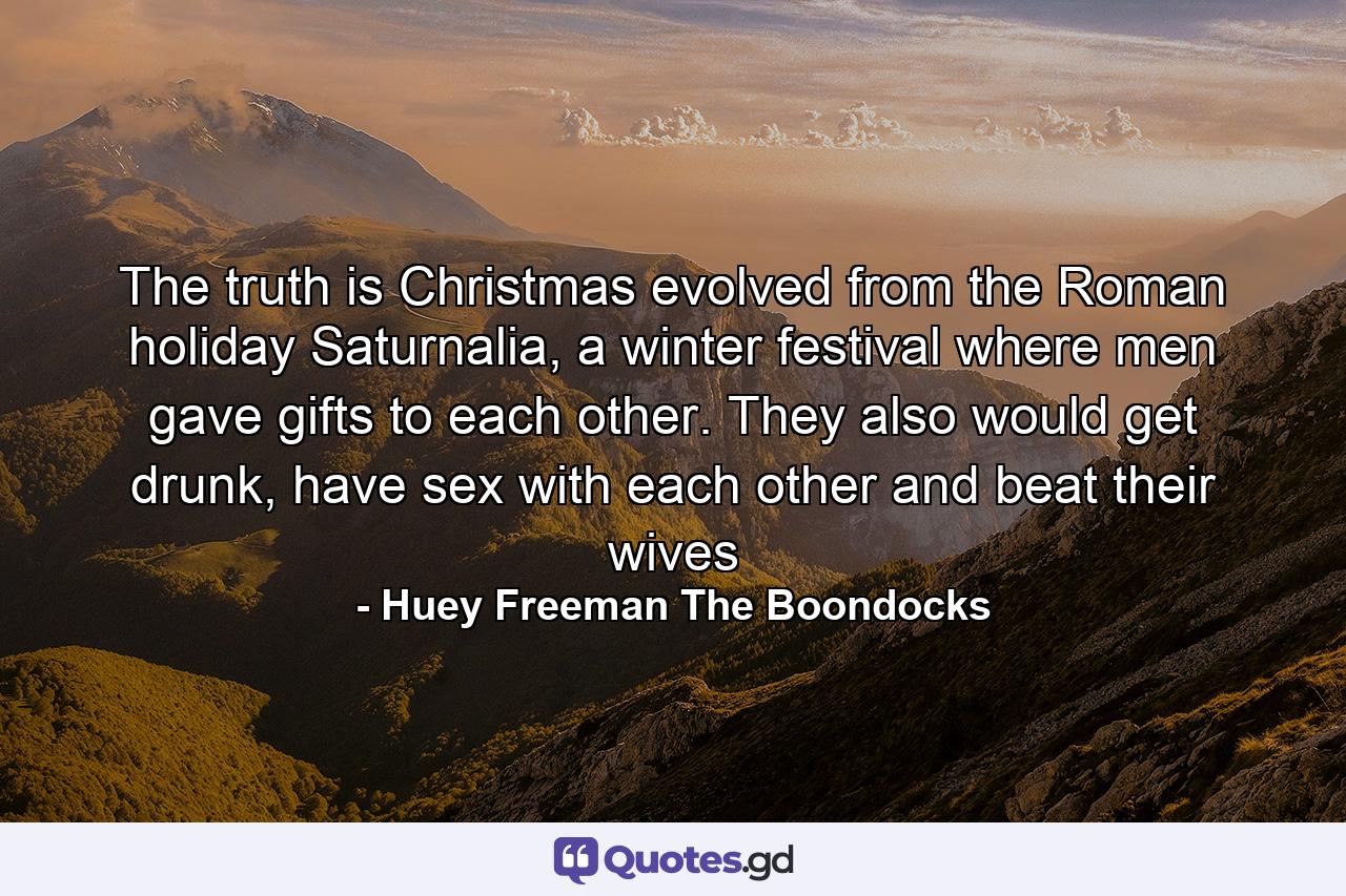 The truth is Christmas evolved from the Roman holiday Saturnalia, a winter festival where men gave gifts to each other. They also would get drunk, have sex with each other and beat their wives - Quote by Huey Freeman The Boondocks