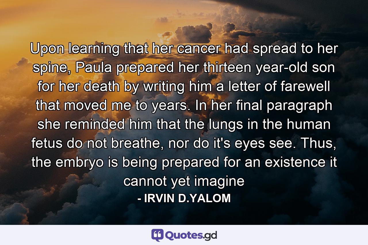 Upon learning that her cancer had spread to her spine, Paula prepared her thirteen year-old son for her death by writing him a letter of farewell that moved me to years. In her final paragraph she reminded him that the lungs in the human fetus do not breathe, nor do it's eyes see. Thus, the embryo is being prepared for an existence it cannot yet imagine - Quote by IRVIN D.YALOM