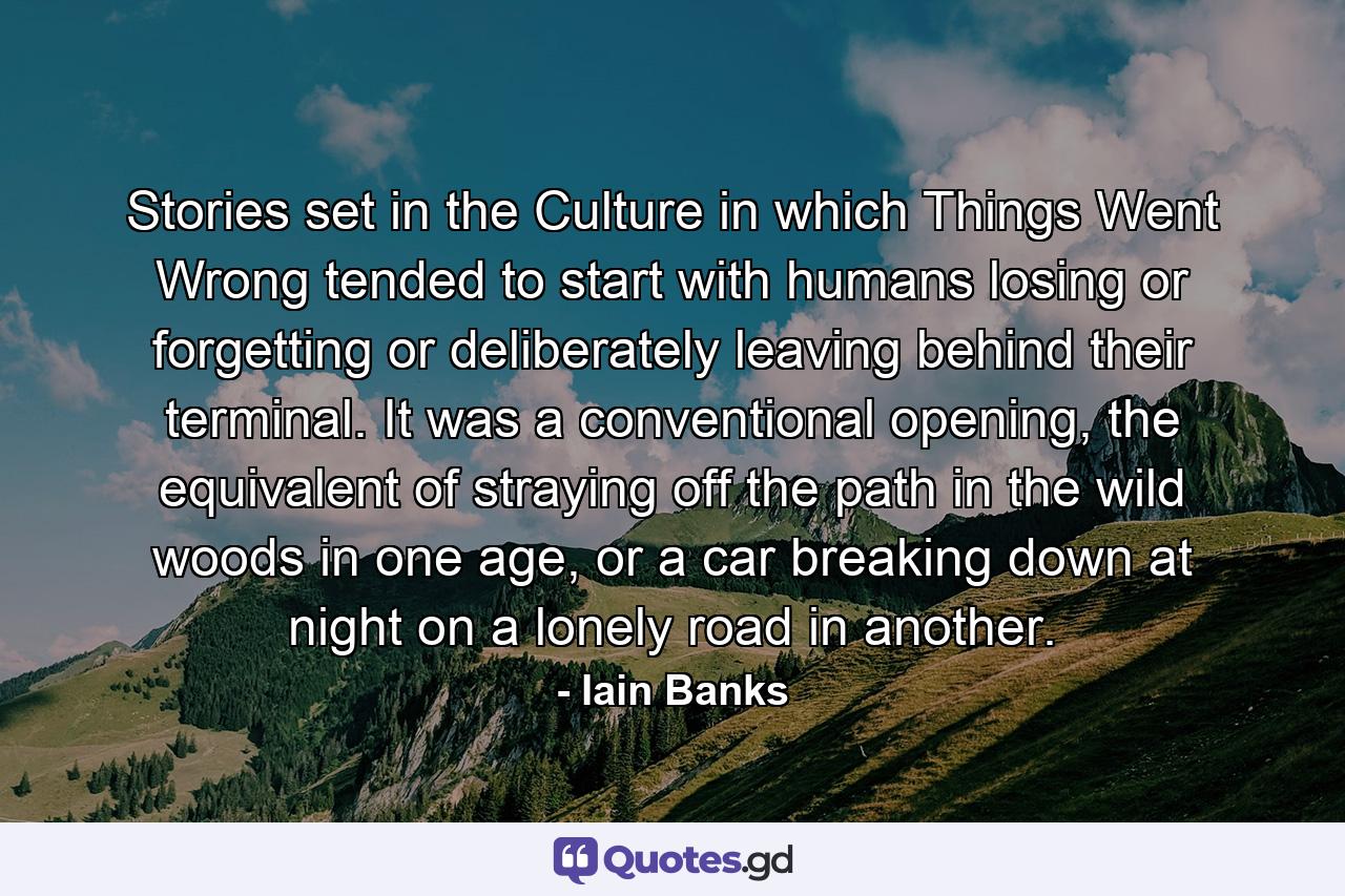 Stories set in the Culture in which Things Went Wrong tended to start with humans losing or forgetting or deliberately leaving behind their terminal. It was a conventional opening, the equivalent of straying off the path in the wild woods in one age, or a car breaking down at night on a lonely road in another. - Quote by Iain Banks