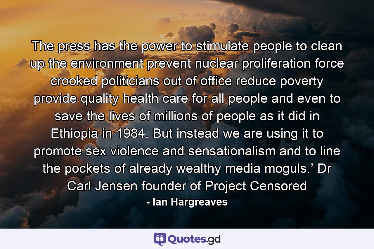 The press has the power to stimulate people to clean up the environment prevent nuclear proliferation force crooked politicians out of office reduce poverty provide quality health care  for all people and even to save the lives of millions of people as it did in Ethiopia in 1984. But instead we are using it to promote sex violence and sensationalism and to line the pockets of already wealthy media moguls.’ Dr Carl Jensen founder of Project Censored - Quote by Ian Hargreaves