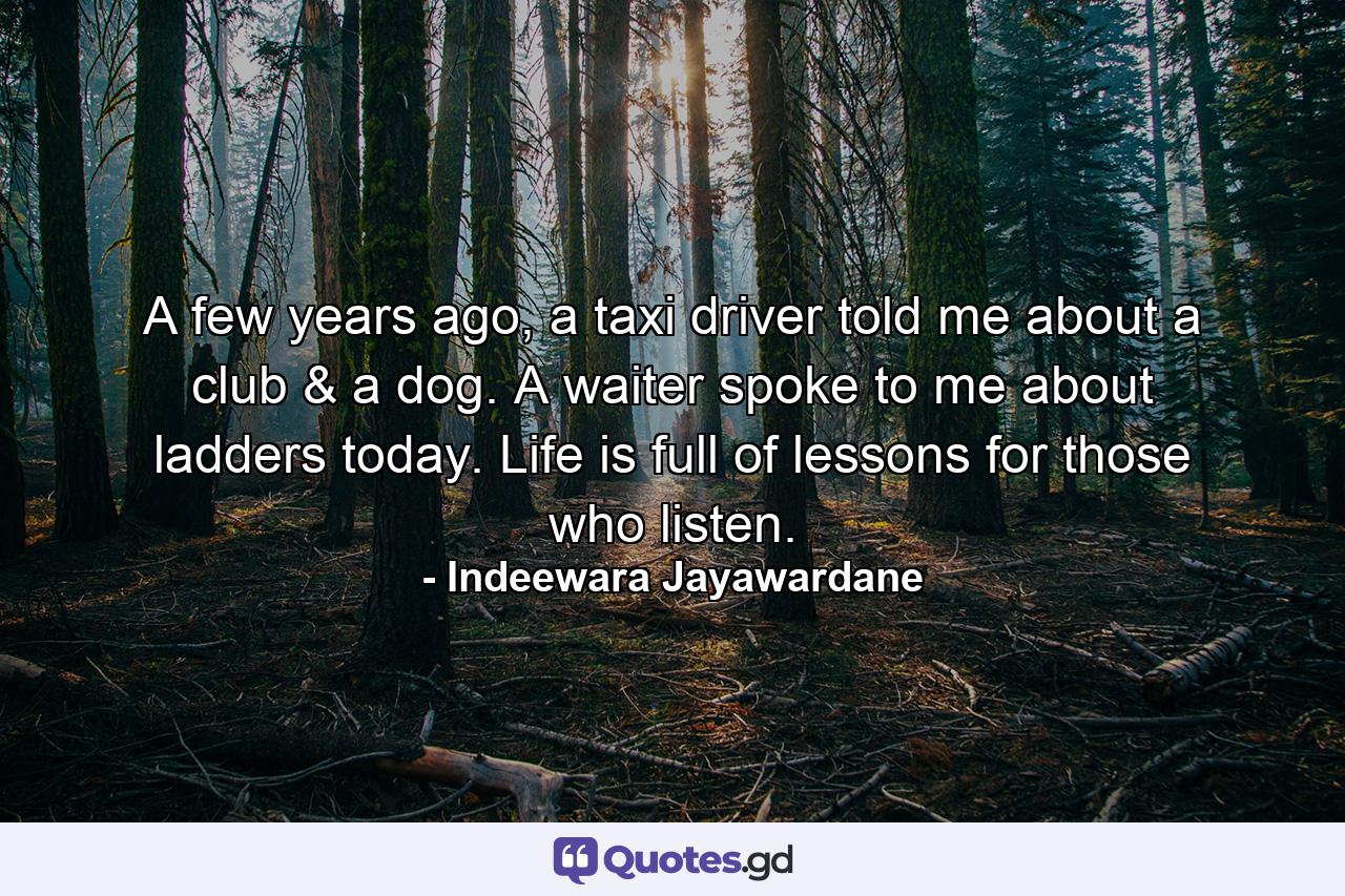 A few years ago, a taxi driver told me about a club & a dog. A waiter spoke to me about ladders today. Life is full of lessons for those who listen. - Quote by Indeewara Jayawardane