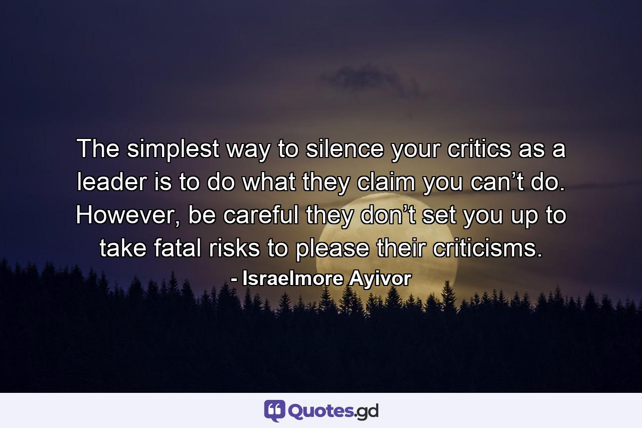 The simplest way to silence your critics as a leader is to do what they claim you can’t do. However, be careful they don’t set you up to take fatal risks to please their criticisms. - Quote by Israelmore Ayivor