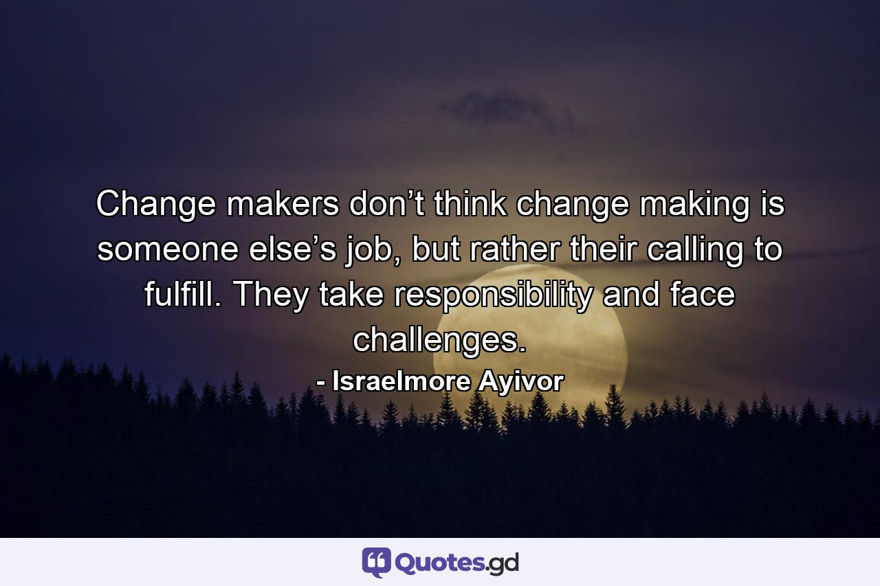 Change makers don’t think change making is someone else’s job, but rather their calling to fulfill. They take responsibility and face challenges. - Quote by Israelmore Ayivor