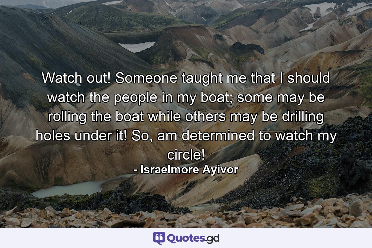 Watch out! Someone taught me that I should watch the people in my boat; some may be rolling the boat while others may be drilling holes under it! So, am determined to watch my circle! - Quote by Israelmore Ayivor