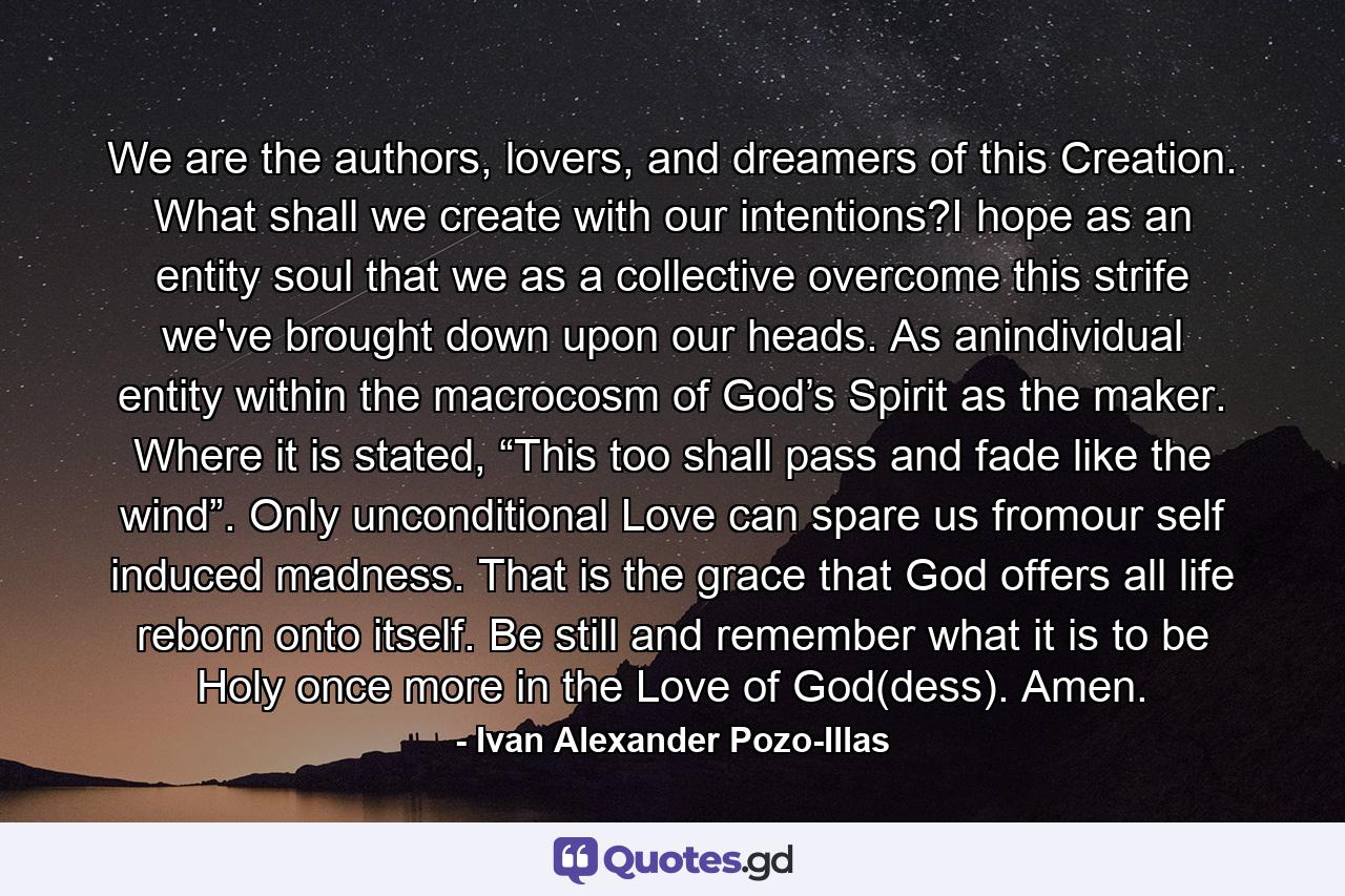 We are the authors, lovers, and dreamers of this Creation. What shall we create with our intentions?I hope as an entity soul that we as a collective overcome this strife we've brought down upon our heads. As anindividual entity within the macrocosm of God’s Spirit as the maker. Where it is stated, “This too shall pass and fade like the wind”. Only unconditional Love can spare us fromour self induced madness. That is the grace that God offers all life reborn onto itself. Be still and remember what it is to be Holy once more in the Love of God(dess). Amen. - Quote by Ivan Alexander Pozo-Illas