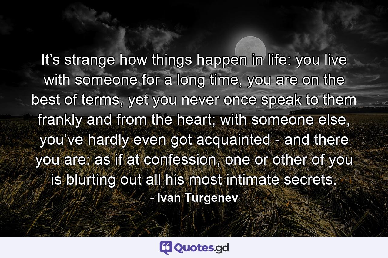 It’s strange how things happen in life: you live with someone for a long time, you are on the best of terms, yet you never once speak to them frankly and from the heart; with someone else, you’ve hardly even got acquainted - and there you are: as if at confession, one or other of you is blurting out all his most intimate secrets. - Quote by Ivan Turgenev