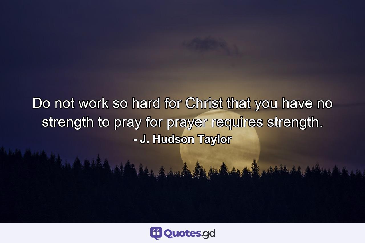 Do not work so hard for Christ that you have no strength to pray  for prayer requires strength. - Quote by J. Hudson Taylor