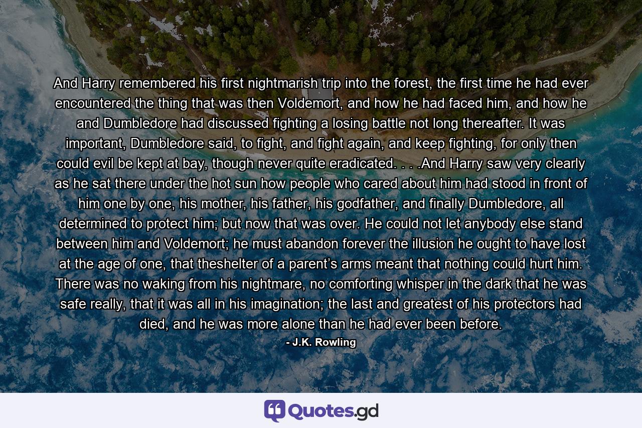 And Harry remembered his first nightmarish trip into the forest, the first time he had ever encountered the thing that was then Voldemort, and how he had faced him, and how he and Dumbledore had discussed fighting a losing battle not long thereafter. It was important, Dumbledore said, to fight, and fight again, and keep fighting, for only then could evil be kept at bay, though never quite eradicated. . . .And Harry saw very clearly as he sat there under the hot sun how people who cared about him had stood in front of him one by one, his mother, his father, his godfather, and finally Dumbledore, all determined to protect him; but now that was over. He could not let anybody else stand between him and Voldemort; he must abandon forever the illusion he ought to have lost at the age of one, that theshelter of a parent’s arms meant that nothing could hurt him. There was no waking from his nightmare, no comforting whisper in the dark that he was safe really, that it was all in his imagination; the last and greatest of his protectors had died, and he was more alone than he had ever been before. - Quote by J.K. Rowling