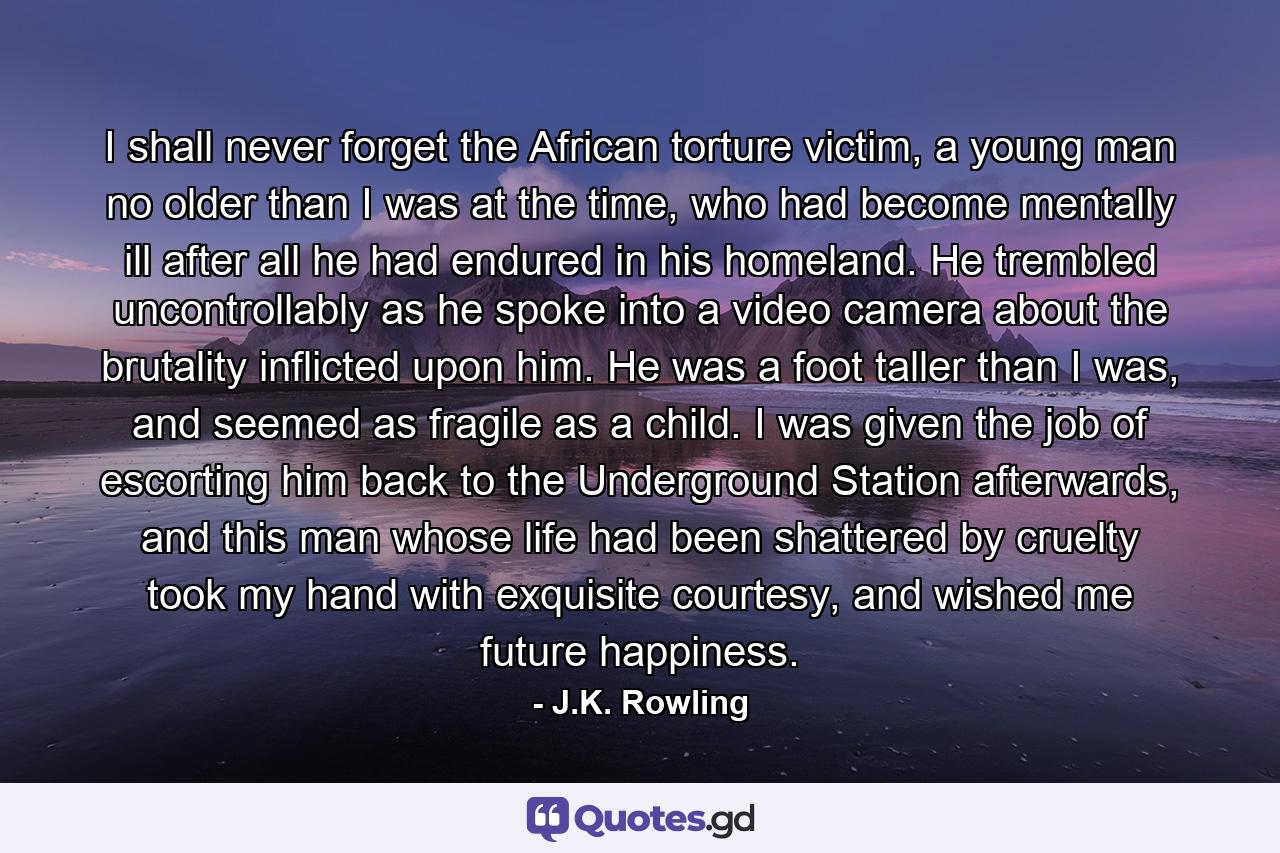 I shall never forget the African torture victim, a young man no older than I was at the time, who had become mentally ill after all he had endured in his homeland. He trembled uncontrollably as he spoke into a video camera about the brutality inflicted upon him. He was a foot taller than I was, and seemed as fragile as a child. I was given the job of escorting him back to the Underground Station afterwards, and this man whose life had been shattered by cruelty took my hand with exquisite courtesy, and wished me future happiness. - Quote by J.K. Rowling