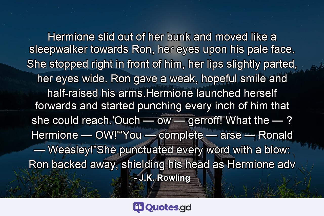 Hermione slid out of her bunk and moved like a sleepwalker towards Ron, her eyes upon his pale face. She stopped right in front of him, her lips slightly parted, her eyes wide. Ron gave a weak, hopeful smile and half-raised his arms.Hermione launched herself forwards and started punching every inch of him that she could reach.'Ouch — ow — gerroff! What the — ? Hermione — OW!'“You — complete — arse — Ronald — Weasley!”She punctuated every word with a blow: Ron backed away, shielding his head as Hermione adv - Quote by J.K. Rowling