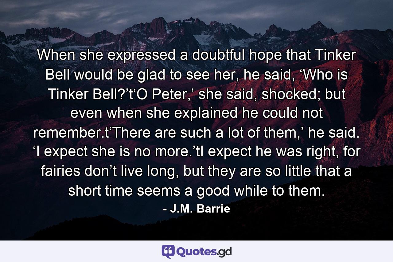 When she expressed a doubtful hope that Tinker Bell would be glad to see her, he said, ‘Who is Tinker Bell?’t‘O Peter,’ she said, shocked; but even when she explained he could not remember.t‘There are such a lot of them,’ he said. ‘I expect she is no more.’tI expect he was right, for fairies don’t live long, but they are so little that a short time seems a good while to them. - Quote by J.M. Barrie