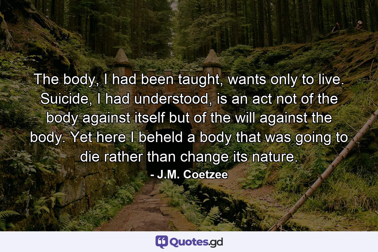 The body, I had been taught, wants only to live. Suicide, I had understood, is an act not of the body against itself but of the will against the body. Yet here I beheld a body that was going to die rather than change its nature. - Quote by J.M. Coetzee