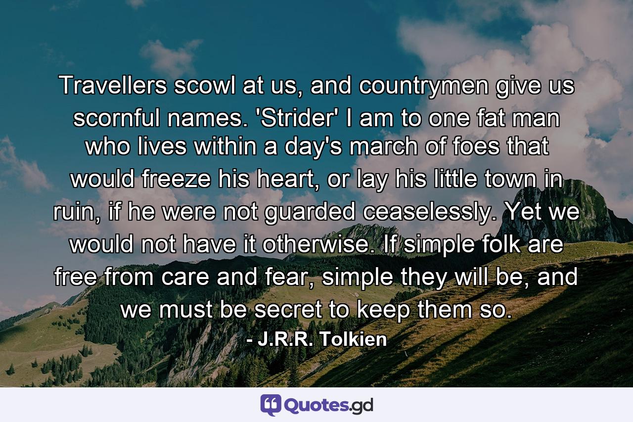 Travellers scowl at us, and countrymen give us scornful names. 'Strider' I am to one fat man who lives within a day's march of foes that would freeze his heart, or lay his little town in ruin, if he were not guarded ceaselessly. Yet we would not have it otherwise. If simple folk are free from care and fear, simple they will be, and we must be secret to keep them so. - Quote by J.R.R. Tolkien