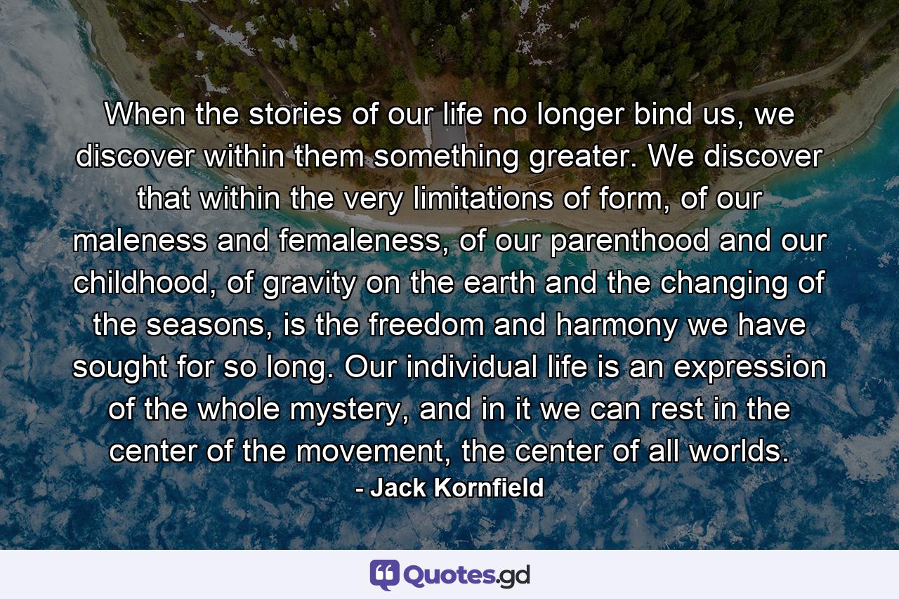 When the stories of our life no longer bind us, we discover within them something greater. We discover that within the very limitations of form, of our maleness and femaleness, of our parenthood and our childhood, of gravity on the earth and the changing of the seasons, is the freedom and harmony we have sought for so long. Our individual life is an expression of the whole mystery, and in it we can rest in the center of the movement, the center of all worlds. - Quote by Jack Kornfield