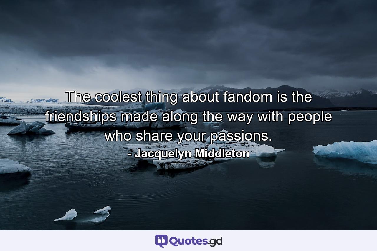 The coolest thing about fandom is the friendships made along the way with people who share your passions. - Quote by Jacquelyn Middleton