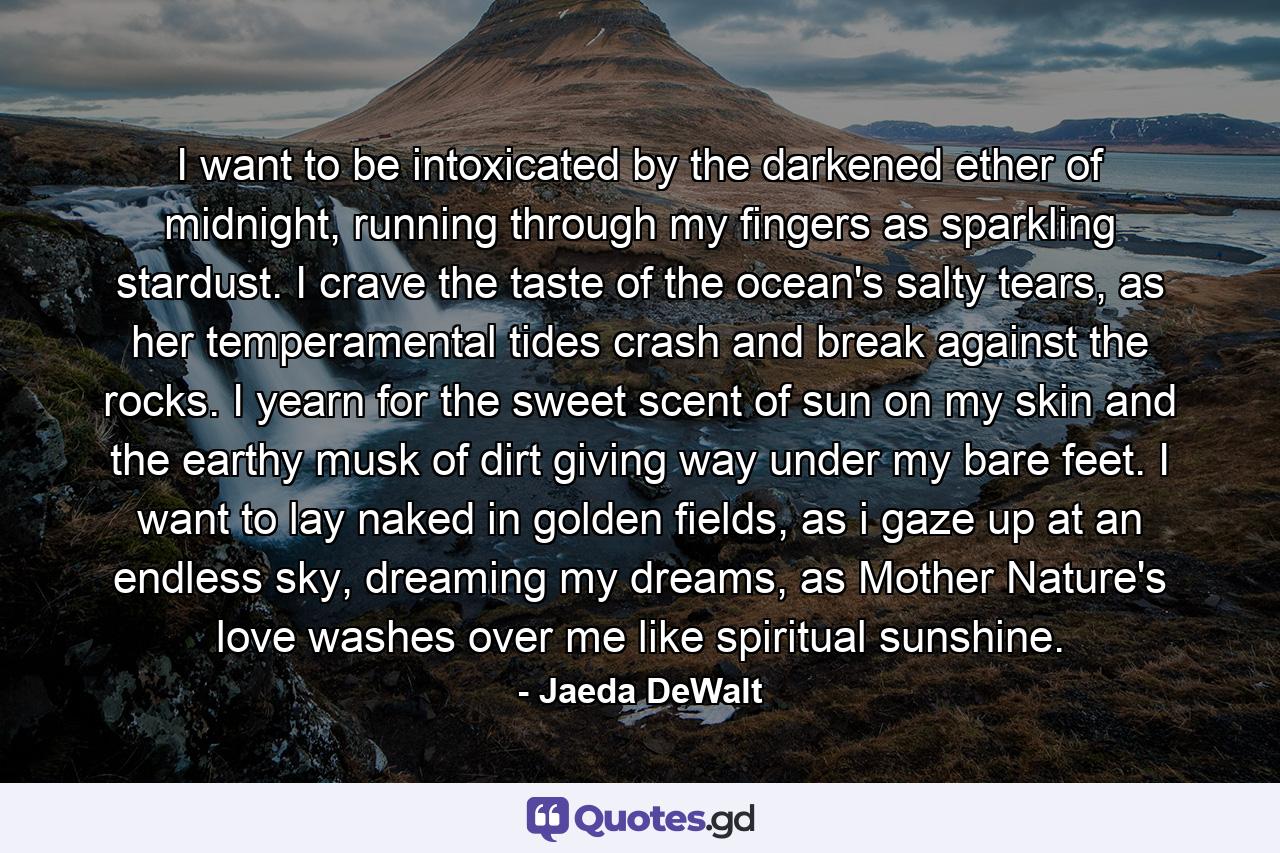 I want to be intoxicated by the darkened ether of midnight, running through my fingers as sparkling stardust. I crave the taste of the ocean's salty tears, as her temperamental tides crash and break against the rocks. I yearn for the sweet scent of sun on my skin and the earthy musk of dirt giving way under my bare feet. I want to lay naked in golden fields, as i gaze up at an endless sky, dreaming my dreams, as Mother Nature's love washes over me like spiritual sunshine. - Quote by Jaeda DeWalt
