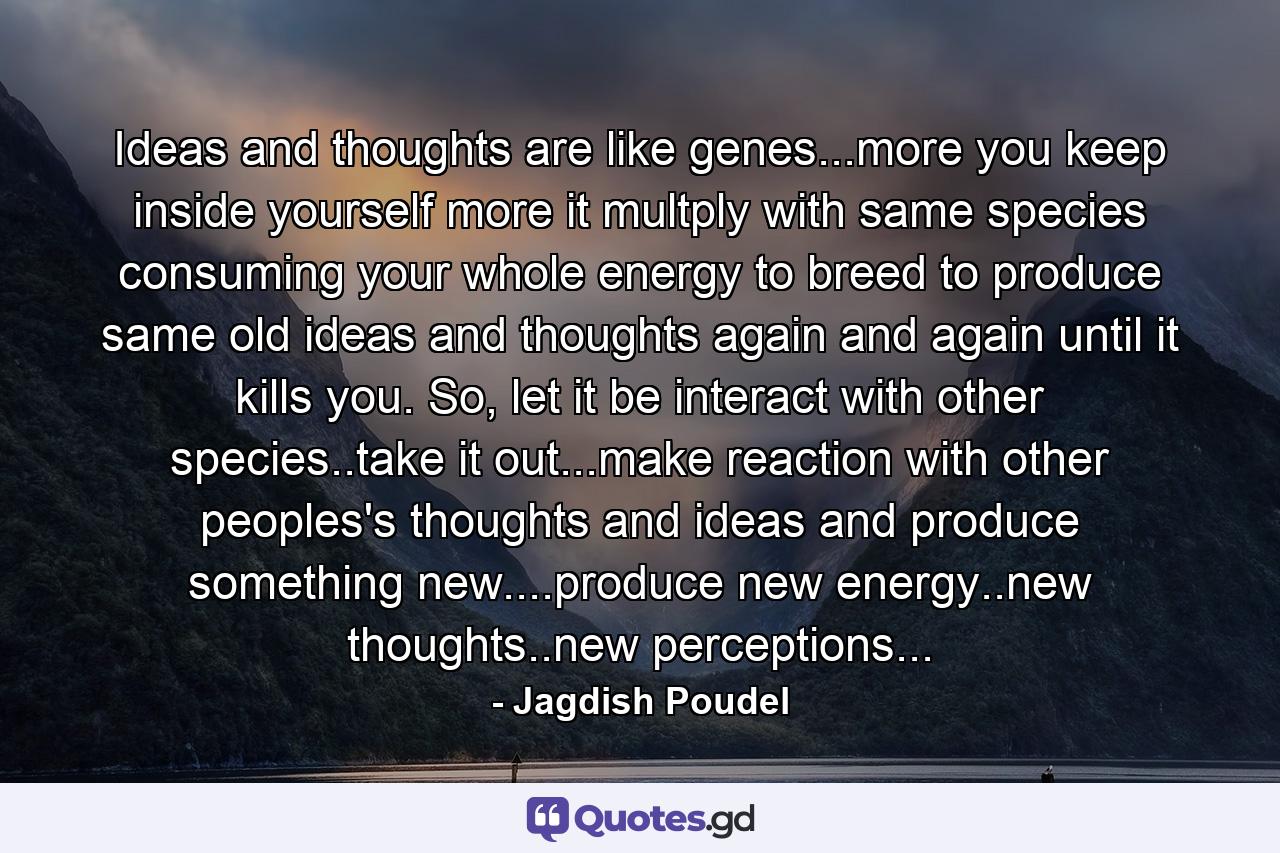 Ideas and thoughts are like genes...more you keep inside yourself more it multply with same species consuming your whole energy to breed to produce same old ideas and thoughts again and again until it kills you. So, let it be interact with other species..take it out...make reaction with other peoples's thoughts and ideas and produce something new....produce new energy..new thoughts..new perceptions... - Quote by Jagdish Poudel