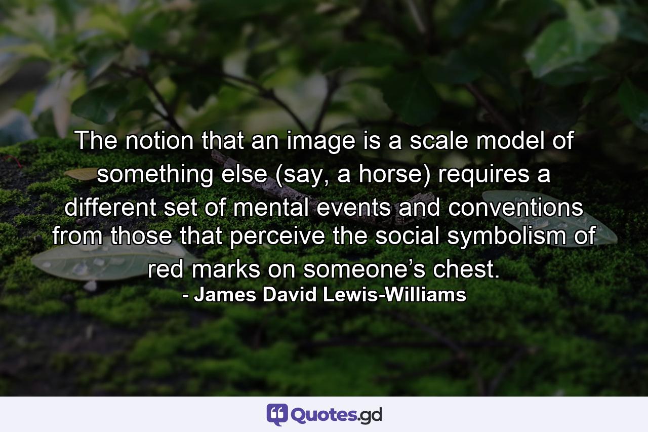 The notion that an image is a scale model of something else (say, a horse) requires a different set of mental events and conventions from those that perceive the social symbolism of red marks on someone’s chest. - Quote by James David Lewis-Williams