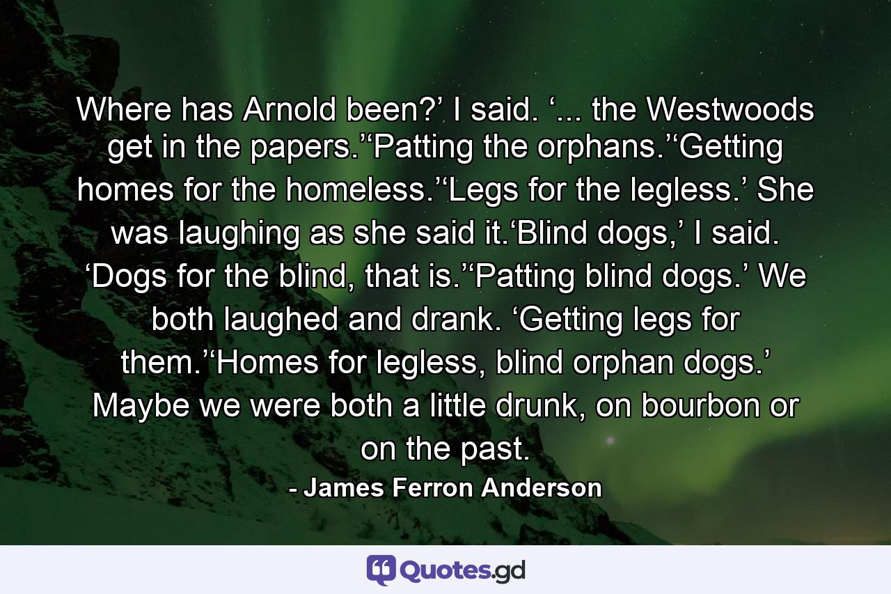 Where has Arnold been?’ I said. ‘... the Westwoods get in the papers.’‘Patting the orphans.’‘Getting homes for the homeless.’‘Legs for the legless.’ She was laughing as she said it.‘Blind dogs,’ I said. ‘Dogs for the blind, that is.’‘Patting blind dogs.’ We both laughed and drank. ‘Getting legs for them.’‘Homes for legless, blind orphan dogs.’ Maybe we were both a little drunk, on bourbon or on the past. - Quote by James Ferron Anderson