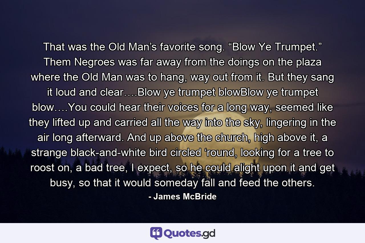 That was the Old Man’s favorite song. “Blow Ye Trumpet.” Them Negroes was far away from the doings on the plaza where the Old Man was to hang, way out from it. But they sang it loud and clear….Blow ye trumpet blowBlow ye trumpet blow….You could hear their voices for a long way, seemed like they lifted up and carried all the way into the sky, lingering in the air long afterward. And up above the church, high above it, a strange black-and-white bird circled ‘round, looking for a tree to roost on, a bad tree, I expect, so he could alight upon it and get busy, so that it would someday fall and feed the others. - Quote by James McBride